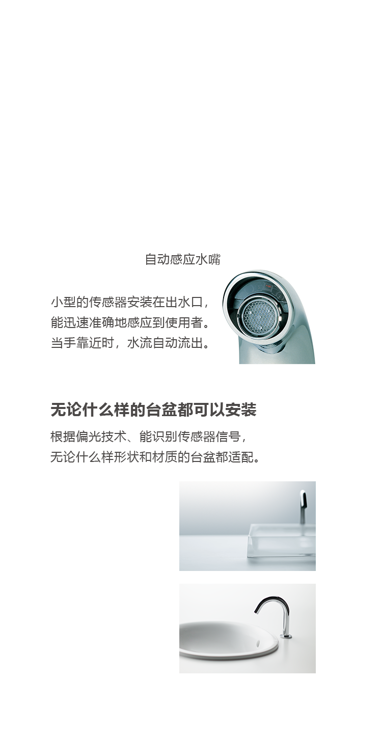 反应超群的出水传感器 小型的传感器安装在出水口，能迅速准确地感应到使用者。当手靠近时，水流自动流出。当手离开时，水流自动停止。 无论什么样的台盆都可以安装 根据偏光技术、能识别传感器信号， 无论什么样形状和材质的台盆都适配。