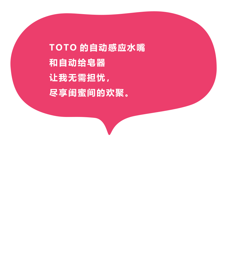 TOTO的自动感应水嘴和自动给皂器让我无需担忧，尽享闺蜜间的欢聚。